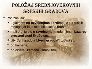 poLo ajŽ SrednjovekovniH
SrpSkiH gradova
 Podizani su:
 uglavnom na uzvišenjima i brdima, iz strateških
razloga jer ih je tako bilo, lakše braniti.
 mali broj je bio u ravnicama, među njima i Lazarev
prestoni grad Kruševac.
 Utvrđeni gradovi („tvrdi gradovi“) zidani su:
 od kamena,
 od drveta i kamena – manji broj
3
 