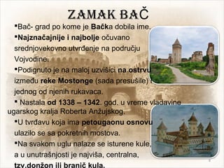 Zamak baČ
Bač- grad po kome je Bačka dobila ime.
Najznačajnije i najbolje očuvano
srednjovekovno utvrđenje na području
Vojvodine.
Podignuto je na maloj uzvišici na ostrvu
između reke Mostonge (sada presušile) i
jednog od njenih rukavaca.
 Nastala od 1338 – 1342. god. u vreme vladavine
ugarskog kralja Roberta Anžujskog.
U tvrđavu koja ima petougaonu osnovu
ulazilo se sa pokretnih mostova.
Na svakom uglu nalaze se isturene kule,
a u unutrašnjosti je najviša, centralna,
tzv.donžon ili branič kula.
8
 