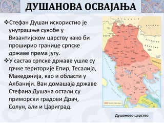 ДУШАНОВА ОСВАЈАЊА
Душаново царство
Стефан Душан искористио је
унутрашње сукобе у
Византијском царству како би
проширио границе српске
државе према југу.
У састав српске државе ушле су
грчке територије Епир, Тесалија,
Македонија, као и области у
Албанији. Ван домашаја државе
Стефана Душана остали су
приморски градови Драч,
Солун, али и Цариград.
 