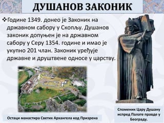 ДУШАНОВ ЗАКОНИК
Године 1349. донео је Законик на
државном сабору у Скопљу. Душанов
законик допуњен је на државном
сабору у Серу 1354. године и имао је
укупно 201 члан. Законик уређује
државне и друштвене односе у царству.
Споменик Цару Душану
испред Палате правде у
Београду.Остаци манастира Светих Архангела код Призрена
 