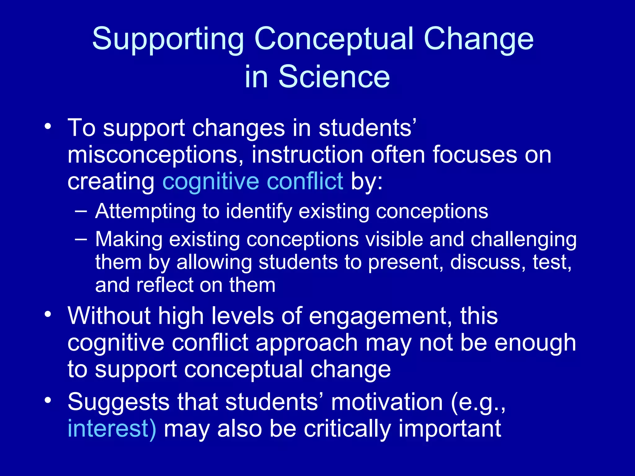 Supporting Conceptual Change
in Science
• To support changes in students’
misconceptions, instruction often focuses on
creating cognitive conflict by:
– Attempting to identify existing conceptions
– Making existing conceptions visible and challenging
them by allowing students to present, discuss, test,
and reflect on them
• Without high levels of engagement, this
cognitive conflict approach may not be enough
to support conceptual change
• Suggests that students’ motivation (e.g.,
interest) may also be critically important
 