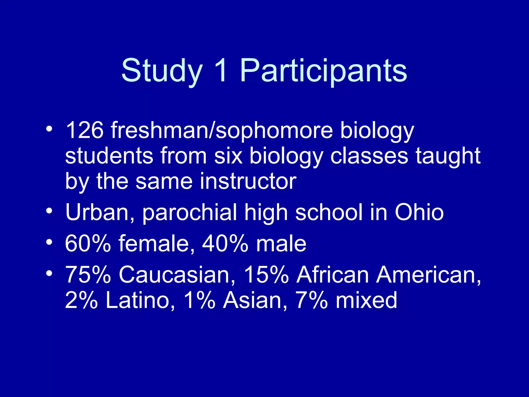 Study 1 Participants
• 126 freshman/sophomore biology
students from six biology classes taught
by the same instructor
• Urban, parochial high school in Ohio
• 60% female, 40% male
• 75% Caucasian, 15% African American,
2% Latino, 1% Asian, 7% mixed
 