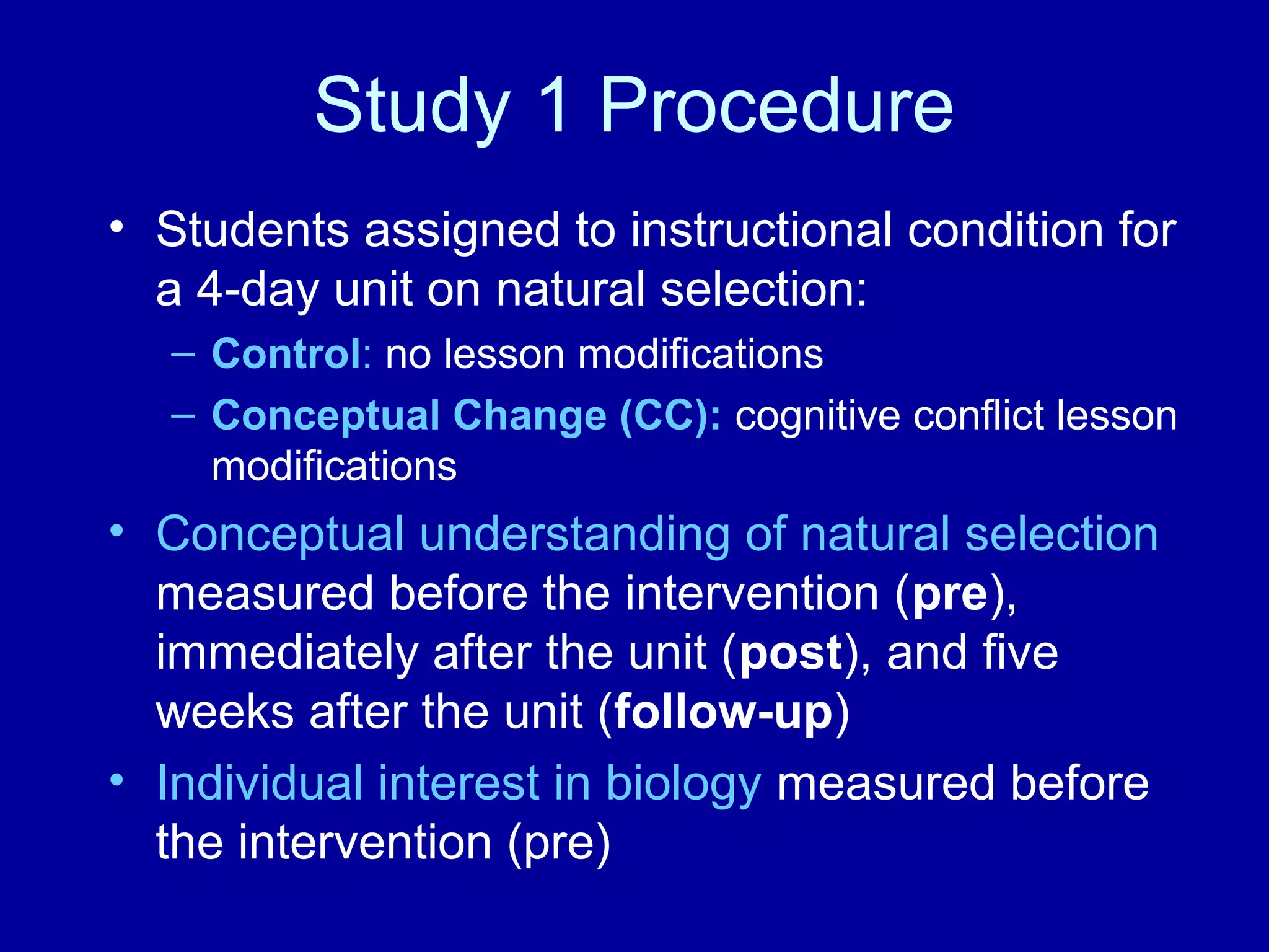 Study 1 Procedure
• Students assigned to instructional condition for
a 4-day unit on natural selection:
– Control: no lesson modifications
– Conceptual Change (CC): cognitive conflict lesson
modifications
• Conceptual understanding of natural selection
measured before the intervention (pre),
immediately after the unit (post), and five
weeks after the unit (follow-up)
• Individual interest in biology measured before
the intervention (pre)
 