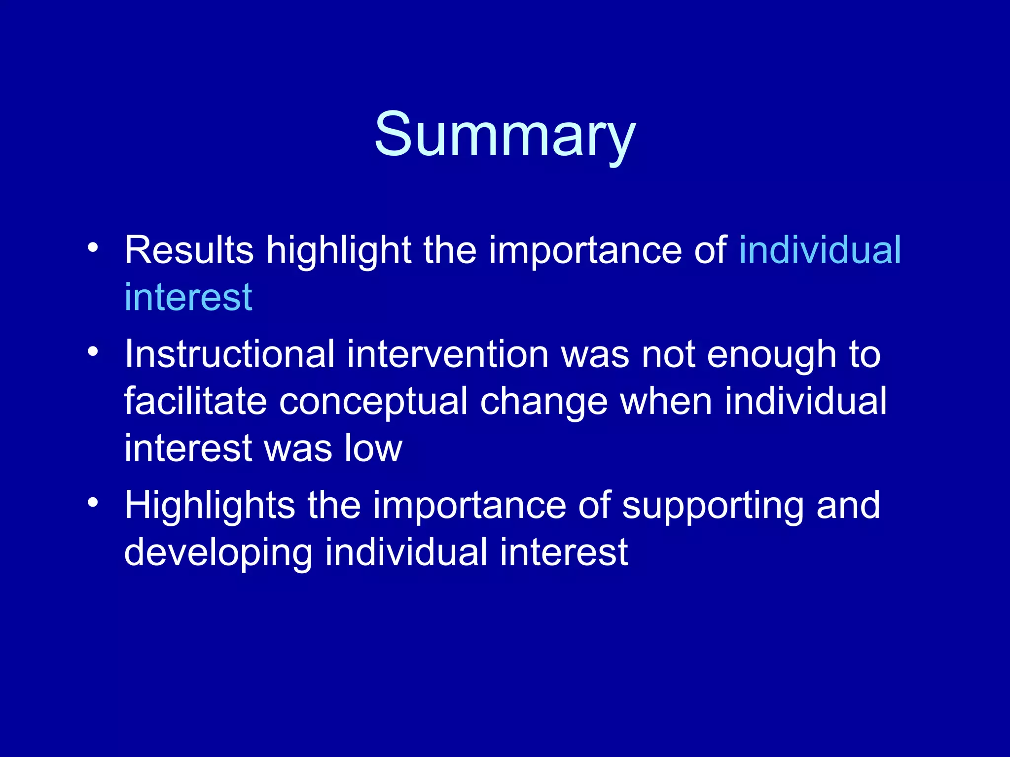 Summary
• Results highlight the importance of individual
interest
• Instructional intervention was not enough to
facilitate conceptual change when individual
interest was low
• Highlights the importance of supporting and
developing individual interest
 