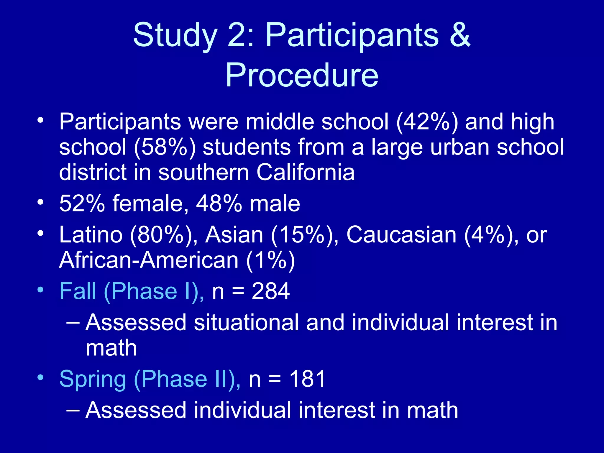 Study 2: Participants &
Procedure
• Participants were middle school (42%) and high
school (58%) students from a large urban school
district in southern California
• 52% female, 48% male
• Latino (80%), Asian (15%), Caucasian (4%), or
African-American (1%)
• Fall (Phase I), n = 284
– Assessed situational and individual interest in
math
• Spring (Phase II), n = 181
– Assessed individual interest in math
 