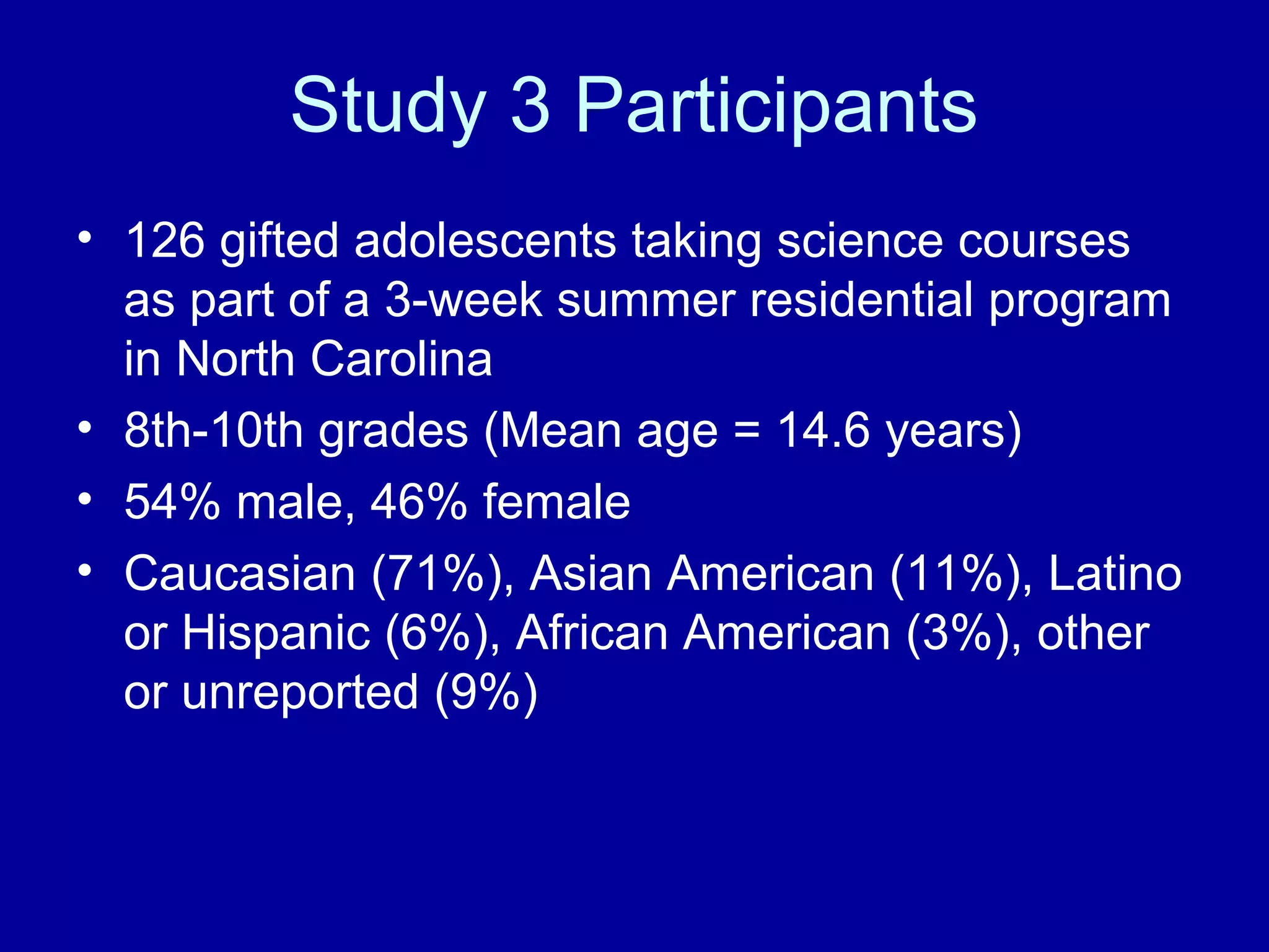 Study 3 Participants
• 126 gifted adolescents taking science courses
as part of a 3-week summer residential program
in North Carolina
• 8th-10th grades (Mean age = 14.6 years)
• 54% male, 46% female
• Caucasian (71%), Asian American (11%), Latino
or Hispanic (6%), African American (3%), other
or unreported (9%)
 