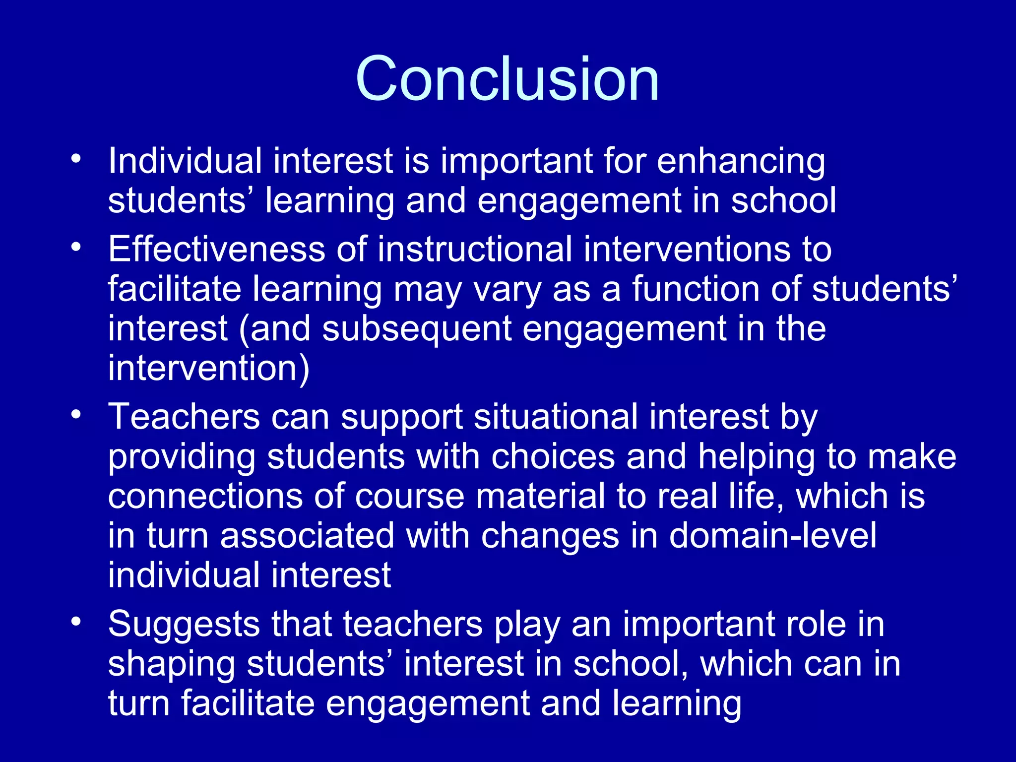 Conclusion
• Individual interest is important for enhancing
students’ learning and engagement in school
• Effectiveness of instructional interventions to
facilitate learning may vary as a function of students’
interest (and subsequent engagement in the
intervention)
• Teachers can support situational interest by
providing students with choices and helping to make
connections of course material to real life, which is
in turn associated with changes in domain-level
individual interest
• Suggests that teachers play an important role in
shaping students’ interest in school, which can in
turn facilitate engagement and learning
 