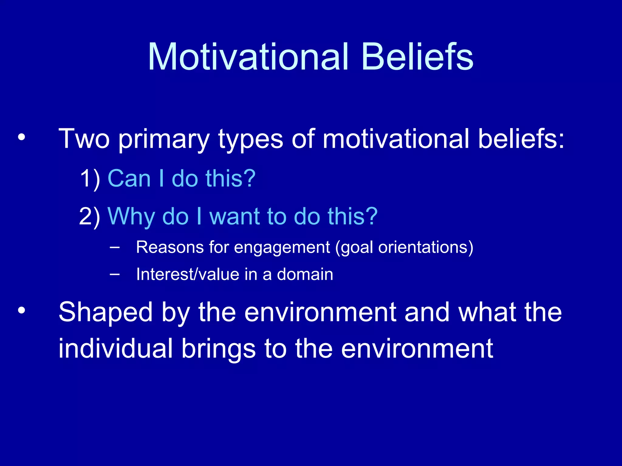 Motivational Beliefs
• Two primary types of motivational beliefs:
1) Can I do this?
2) Why do I want to do this?
– Reasons for engagement (goal orientations)
– Interest/value in a domain
• Shaped by the environment and what the
individual brings to the environment
 