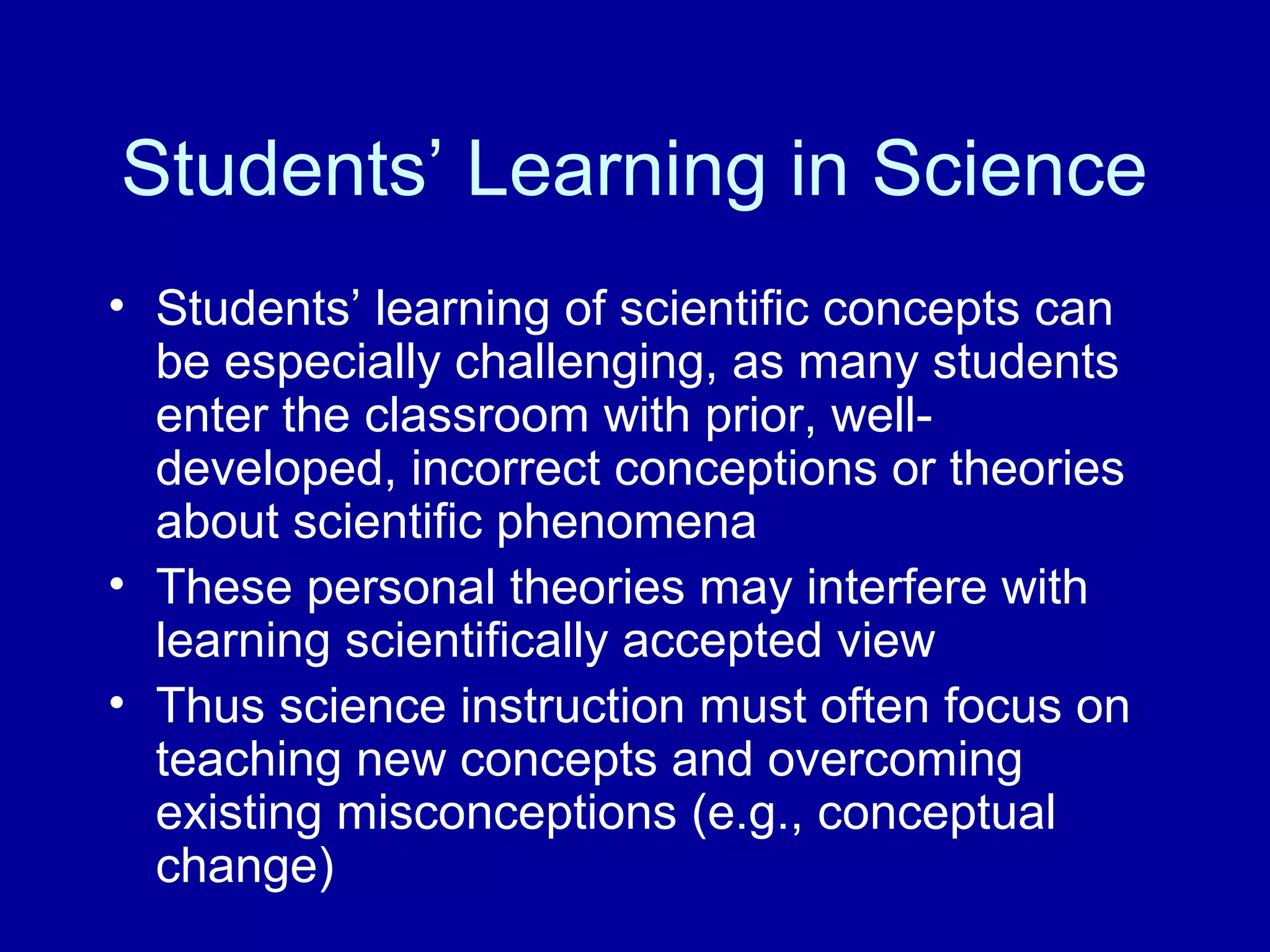 Students’ Learning in Science
• Students’ learning of scientific concepts can
be especially challenging, as many students
enter the classroom with prior, well-
developed, incorrect conceptions or theories
about scientific phenomena
• These personal theories may interfere with
learning scientifically accepted view
• Thus science instruction must often focus on
teaching new concepts and overcoming
existing misconceptions (e.g., conceptual
change)
 