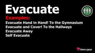 Evacuate
Examples:
Evacuate Hand in Hand! To the Gymnasium
Evacuate and Cover! To the Hallways
Evacuate Away
Self Evacuate
 