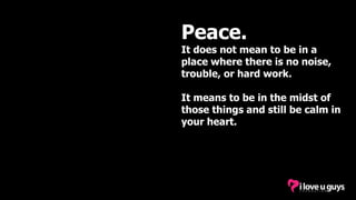 Peace.
It does not mean to be in a
place where there is no noise,
trouble, or hard work.
It means to be in the midst of
those things and still be calm in
your heart.
 