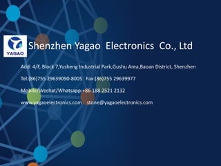 Shenzhen Yagao Electronics Co., Ltd
Add: 4/F, Block 7,Yusheng Industrial Park,Gushu Area,Baoan District, Shenzhen
Tel:(86)755 29639090-8005 Fax:(86)755 29639977
Mobile/Wechat/Whatsapp:+86 188 2521 2132
www.yagaoelectronics.com stone@yagaoelectronics.com
 