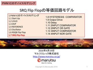 SRQ Flip Flopの等価回路モデル
Copyright (C) Marutsuelec 2016 1
1.PWM ICのデバイスモデリング
1.1 Start Up
1.2 UVLO
1.3 OVP
1.4 REFERENCE
1.5 Oscillator
1.6 RSQB Flip Flop
1.7 SRQ Flip Flop
1.8 HYSTERESIS COMPARATOR
1.9 Output Drive
1.10 Delay
1.11 2INPUT COMPARATOR
1.12 2INPUT OR GATE
1.13 3INPUT COMPARATOR
1.14 4INPUT NOR GATE
2016年4月19日
マルツエレック株式会社
http://www.marutsu.co.jp/
PWM ICのデバイスモデリング
 