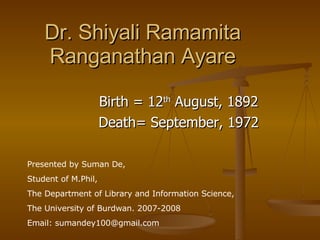 Dr. Shiyali Ramamita Ranganathan Ayare Birth = 12 th  August, 1892 Death= September, 1972 Presented by Suman De,  Student of M.Phil,  The Department of Library and Information Science, The University of Burdwan. 2007-2008  Email: sumandey100@gmail.com 