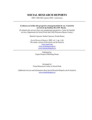 SOCIAL RESEARCH REPORTS
                   ISSN: 2066-6861 (print), ISSN: (electronic)



   Evaluarea serviciilor din perspectiva managementului de caz. Centrul de
                           servicii de tip familial, DGASPC Bacău.
  [Evaluation the services from case management perspective. Center for familial
    services, Department for Social Work and Child Protection Bacau County.]

                Daniela Cojocaru, Stefan Cojocaru, Ovidiu Bunea

                 Social Research Reports, 2009, vol. 1, pp. 1-66
                The online version of this article can be found at:
                                www.ceeol.com
                            www.asistentasociala.ro
                            www.reasearchreports.ro

                                 Published by:
                        Expert Projects Publishing House




                                 On behalf of:
                    Virtual Resources Center in Social Work

Additional services and information about Social Research Reports can be found at:
                             www.researchreports.ro
 