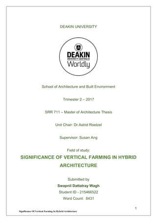 1
Significance Of Vertical Farming In Hybrid Architecture
DEAKIN UNIVERSITY
School of Architecture and Built Environment
Trimester 2 – 2017
SRR 711 – Master of Architecture Thesis
Unit Chair: Dr.Astrid Roetzel
Supervisor: Susan Ang
Field of study:
SIGNIFICANCE OF VERTICAL FARMING IN HYBRID
ARCHITECTURE
Submitted by
Swapnil Dattatray Wagh
Student ID - 215466522
Word Count: 8431
 