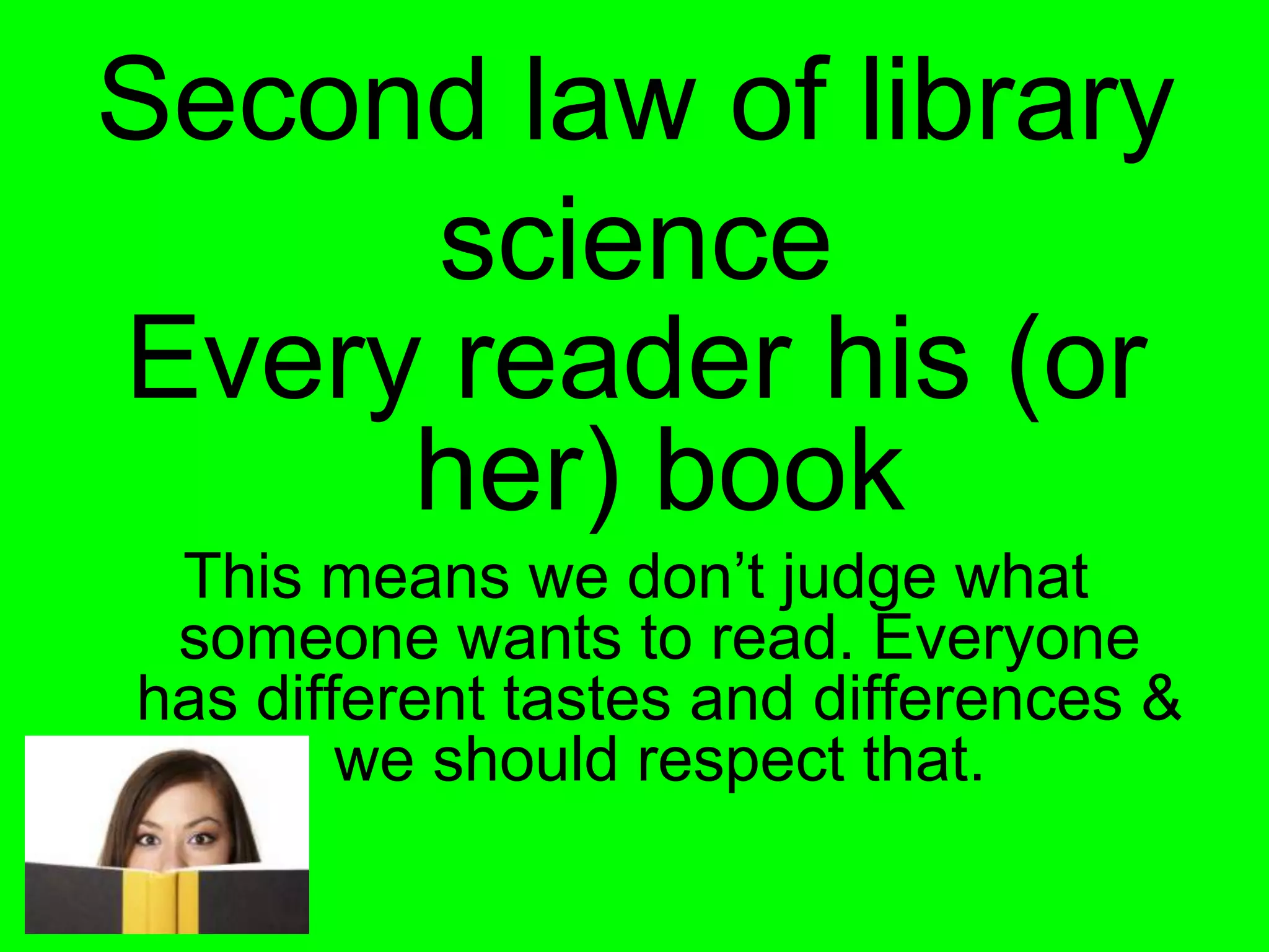 Second law of library
      science
Every reader his (or
     her) book
 This means we don’t judge what
 someone wants to read. Everyone
has different tastes and differences &
        we should respect that.
 