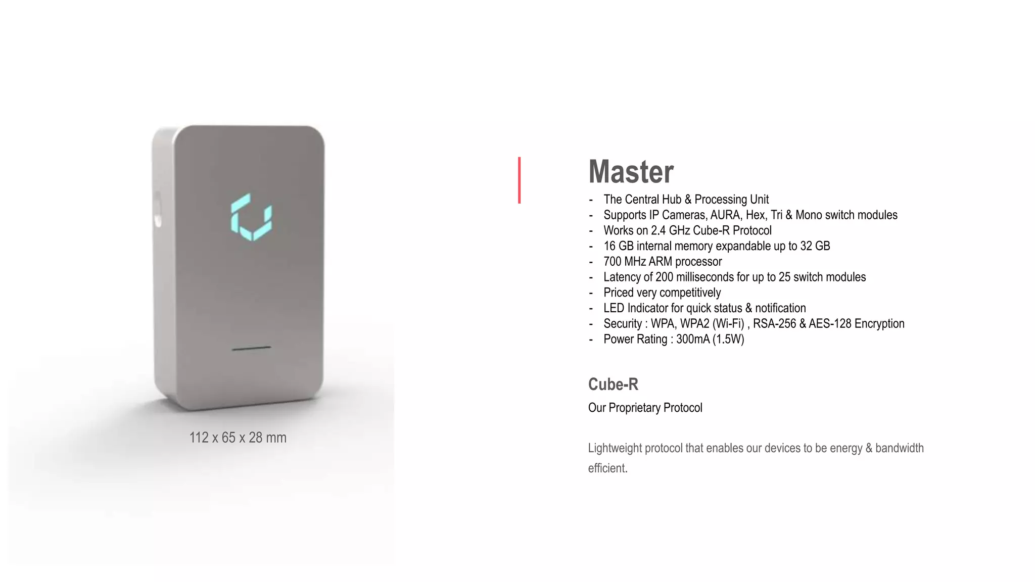 Master
- The Central Hub & Processing Unit
- Supports IP Cameras, AURA, Hex, Tri & Mono switch modules
- Works on 2.4 GHz Cube-R Protocol
- 16 GB internal memory expandable up to 32 GB
- 700 MHz ARM processor
- Latency of 200 milliseconds for up to 25 switch modules
- Priced very competitively
- LED Indicator for quick status & notification
- Security : WPA, WPA2 (Wi-Fi) , RSA-256 & AES-128 Encryption
- Power Rating : 300mA (1.5W)
Cube-R
Our Proprietary Protocol
Lightweight protocol that enables our devices to be energy & bandwidth
efficient.
112 x 65 x 28 mm
 