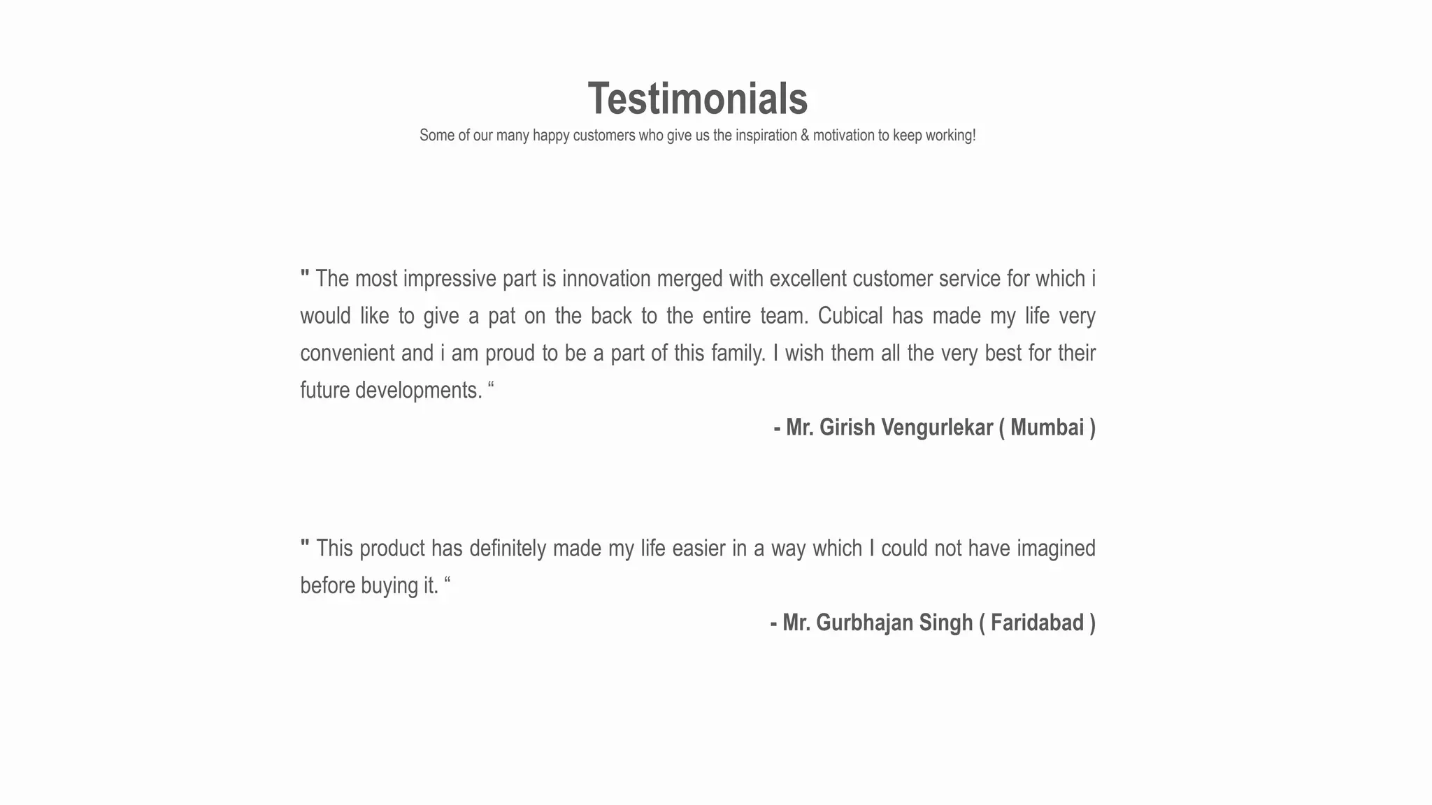 Testimonials
Some of our many happy customers who give us the inspiration & motivation to keep working!
" The most impressive part is innovation merged with excellent customer service for which i
would like to give a pat on the back to the entire team. Cubical has made my life very
convenient and i am proud to be a part of this family. I wish them all the very best for their
future developments. “
- Mr. Girish Vengurlekar ( Mumbai )
" This product has definitely made my life easier in a way which I could not have imagined
before buying it. “
- Mr. Gurbhajan Singh ( Faridabad )
 