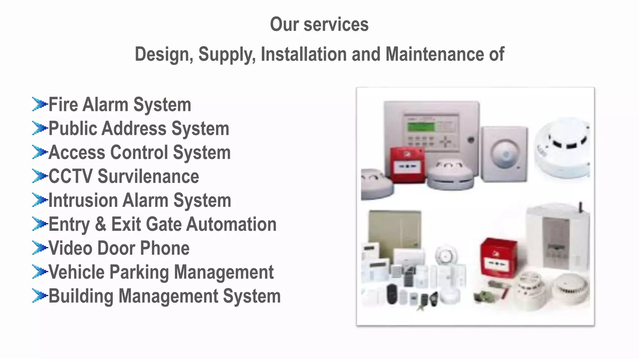 Our services
Design, Supply, Installation and Maintenance of
Fire Alarm System
Public Address System
Access Control System
CCTV Survilenance
Intrusion Alarm System
Entry & Exit Gate Automation
Video Door Phone
Vehicle Parking Management
Building Management System
 