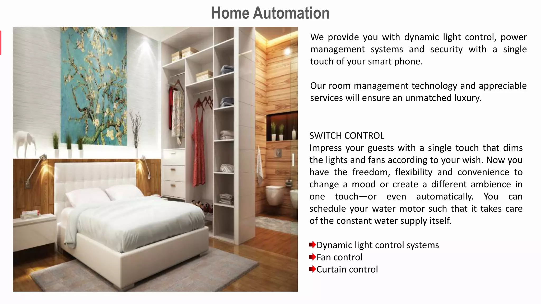 We provide you with dynamic light control, power
management systems and security with a single
touch of your smart phone.
Our room management technology and appreciable
services will ensure an unmatched luxury.
SWITCH CONTROL
Impress your guests with a single touch that dims
the lights and fans according to your wish. Now you
have the freedom, flexibility and convenience to
change a mood or create a different ambience in
one touch—or even automatically. You can
schedule your water motor such that it takes care
of the constant water supply itself.
Dynamic light control systems
Fan control
Curtain control
Home Automation
 