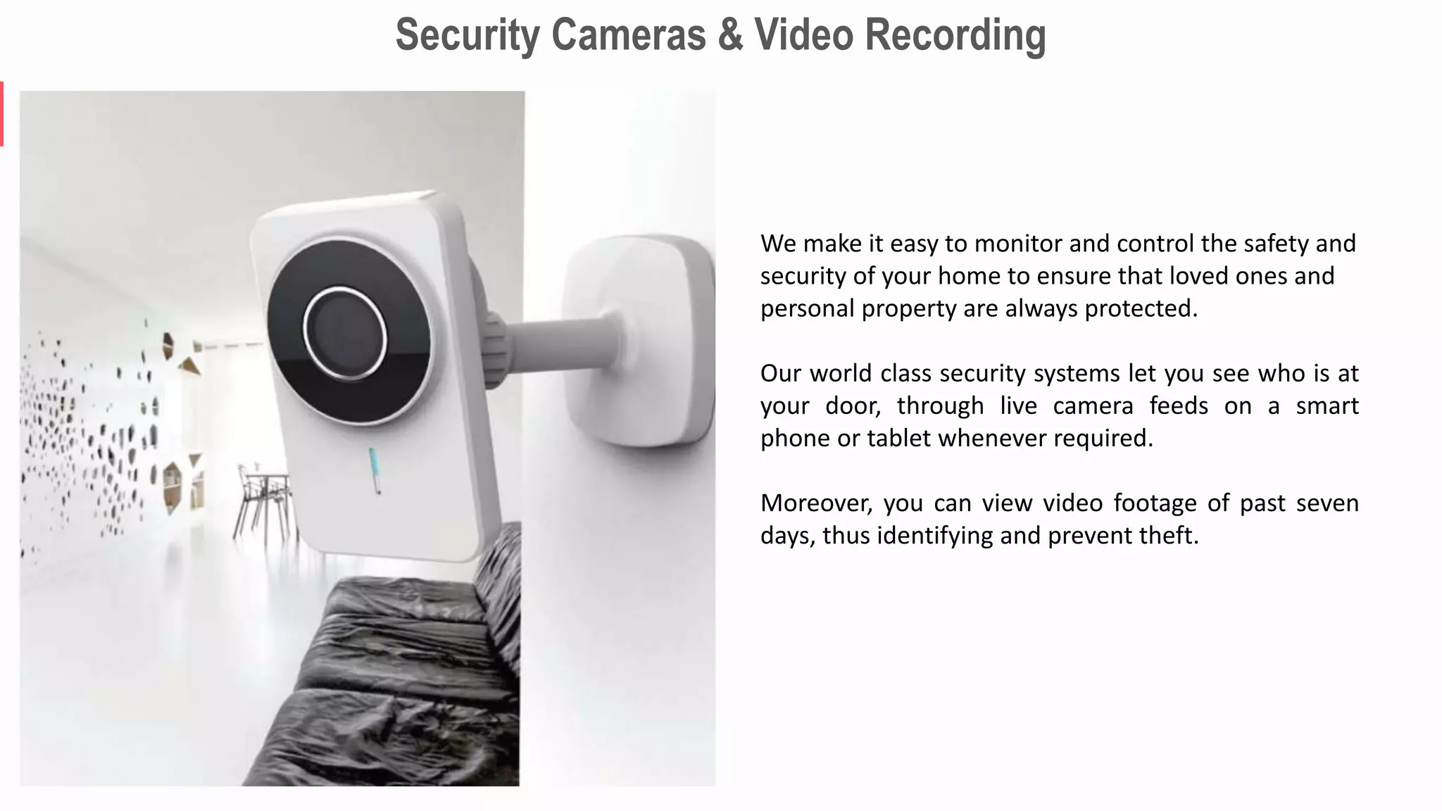 Security Cameras & Video Recording
We make it easy to monitor and control the safety and
security of your home to ensure that loved ones and
personal property are always protected.
Our world class security systems let you see who is at
your door, through live camera feeds on a smart
phone or tablet whenever required.
Moreover, you can view video footage of past seven
days, thus identifying and prevent theft.
 