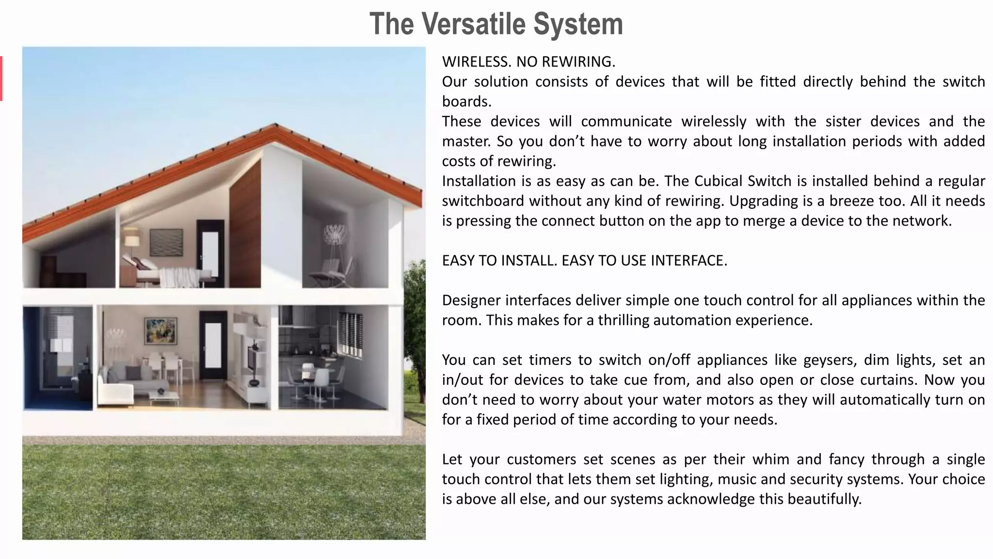 The Versatile System
WIRELESS. NO REWIRING.
Our solution consists of devices that will be fitted directly behind the switch
boards.
These devices will communicate wirelessly with the sister devices and the
master. So you don’t have to worry about long installation periods with added
costs of rewiring.
Installation is as easy as can be. The Cubical Switch is installed behind a regular
switchboard without any kind of rewiring. Upgrading is a breeze too. All it needs
is pressing the connect button on the app to merge a device to the network.
EASY TO INSTALL. EASY TO USE INTERFACE.
Designer interfaces deliver simple one touch control for all appliances within the
room. This makes for a thrilling automation experience.
You can set timers to switch on/off appliances like geysers, dim lights, set an
in/out for devices to take cue from, and also open or close curtains. Now you
don’t need to worry about your water motors as they will automatically turn on
for a fixed period of time according to your needs.
Let your customers set scenes as per their whim and fancy through a single
touch control that lets them set lighting, music and security systems. Your choice
is above all else, and our systems acknowledge this beautifully.
 
