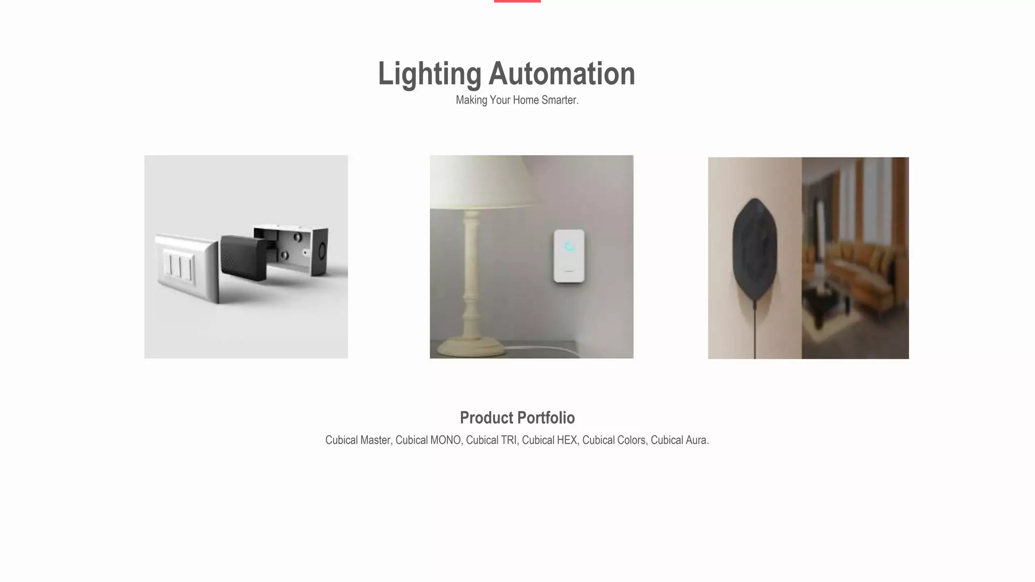 Lighting Automation
Making Your Home Smarter.
Product Portfolio
Cubical Master, Cubical MONO, Cubical TRI, Cubical HEX, Cubical Colors, Cubical Aura.
 