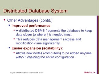 Slide 25- 10
Copyright © 2007 Ramez Elmasri and Shamkant B. Navathe
Distributed Database System
 Other Advantages (contd.)
 Improved performance:

A distributed DBMS fragments the database to keep
data closer to where it is needed most.

This reduces data management (access and
modification) time significantly.
 Easier expansion (scalability):

Allows new nodes (computers) to be added anytime
without chaining the entire configuration.
 