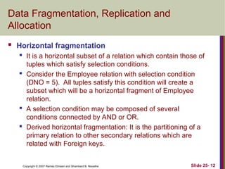 Slide 25- 12
Copyright © 2007 Ramez Elmasri and Shamkant B. Navathe
Data Fragmentation, Replication and
Allocation
 Horizontal fragmentation
 It is a horizontal subset of a relation which contain those of
tuples which satisfy selection conditions.
 Consider the Employee relation with selection condition
(DNO = 5). All tuples satisfy this condition will create a
subset which will be a horizontal fragment of Employee
relation.
 A selection condition may be composed of several
conditions connected by AND or OR.
 Derived horizontal fragmentation: It is the partitioning of a
primary relation to other secondary relations which are
related with Foreign keys.
 
