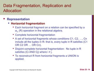 Slide 25- 14
Copyright © 2007 Ramez Elmasri and Shamkant B. Navathe
Data Fragmentation, Replication and
Allocation
 Representation
 Horizontal fragmentation

Each horizontal fragment on a relation can be specified by a
Ci (R) operation in the relational algebra.

Complete horizontal fragmentation

A set of horizontal fragments whose conditions C1, C2, …, Cn
include all the tuples in R- that is, every tuple in R satisfies (C1
OR C2 OR … OR Cn).

Disjoint complete horizontal fragmentation: No tuple in R
satisfies (Ci AND Cj) where i ≠ j.

To reconstruct R from horizontal fragments a UNION is
applied.
 