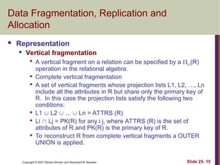 Slide 25- 15
Copyright © 2007 Ramez Elmasri and Shamkant B. Navathe
Data Fragmentation, Replication and
Allocation
 Representation
 Vertical fragmentation

A vertical fragment on a relation can be specified by a Li(R)
operation in the relational algebra.

Complete vertical fragmentation

A set of vertical fragments whose projection lists L1, L2, …, Ln
include all the attributes in R but share only the primary key of
R. In this case the projection lists satisfy the following two
conditions:

L1  L2  ...  Ln = ATTRS (R)

Li  Lj = PK(R) for any i j, where ATTRS (R) is the set of
attributes of R and PK(R) is the primary key of R.

To reconstruct R from complete vertical fragments a OUTER
UNION is applied.
 