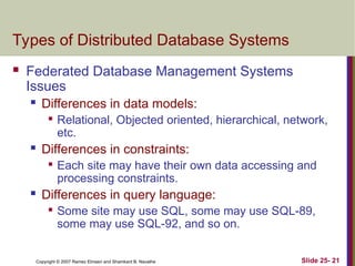 Slide 25- 21
Copyright © 2007 Ramez Elmasri and Shamkant B. Navathe
Types of Distributed Database Systems
 Federated Database Management Systems
Issues
 Differences in data models:

Relational, Objected oriented, hierarchical, network,
etc.
 Differences in constraints:

Each site may have their own data accessing and
processing constraints.
 Differences in query language:

Some site may use SQL, some may use SQL-89,
some may use SQL-92, and so on.
 