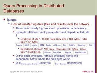 Slide 25- 22
Copyright © 2007 Ramez Elmasri and Shamkant B. Navathe
Query Processing in Distributed
Databases
 Issues
 Cost of transferring data (files and results) over the network.

This cost is usually high so some optimization is necessary.

Example relations: Employee at site 1 and Department at Site
2
 Employee at site 1. 10,000 rows. Row size = 100 bytes. Table
size = 106
bytes.
 Department at Site 2. 100 rows. Row size = 35 bytes. Table
size = 3,500 bytes.

Q: For each employee, retrieve employee name and
department name Where the employee works.
 Q: Fname,Lname,Dname (Employee Dno = Dnumber Department)
Fname Minit Lname SSN Bdate Address Sex Salary Superssn Dno
Dname Dnumber Mgrssn Mgrstartdate
 