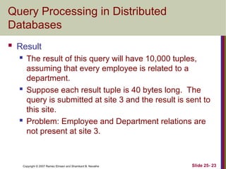 Slide 25- 23
Copyright © 2007 Ramez Elmasri and Shamkant B. Navathe
Query Processing in Distributed
Databases
 Result
 The result of this query will have 10,000 tuples,
assuming that every employee is related to a
department.
 Suppose each result tuple is 40 bytes long. The
query is submitted at site 3 and the result is sent to
this site.
 Problem: Employee and Department relations are
not present at site 3.
 