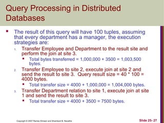 Slide 25- 27
Copyright © 2007 Ramez Elmasri and Shamkant B. Navathe
Query Processing in Distributed
Databases
 The result of this query will have 100 tuples, assuming
that every department has a manager, the execution
strategies are:
1. Transfer Employee and Department to the result site and
perform the join at site 3.
 Total bytes transferred = 1,000,000 + 3500 = 1,003,500
bytes.
2. Transfer Employee to site 2, execute join at site 2 and
send the result to site 3. Query result size = 40 * 100 =
4000 bytes.
 Total transfer size = 4000 + 1,000,000 = 1,004,000 bytes.
3. Transfer Department relation to site 1, execute join at site
1 and send the result to site 3.
 Total transfer size = 4000 + 3500 = 7500 bytes.
 