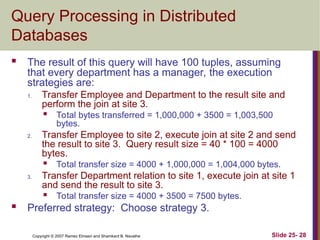 Slide 25- 28
Copyright © 2007 Ramez Elmasri and Shamkant B. Navathe
Query Processing in Distributed
Databases
 The result of this query will have 100 tuples, assuming
that every department has a manager, the execution
strategies are:
1. Transfer Employee and Department to the result site and
perform the join at site 3.
 Total bytes transferred = 1,000,000 + 3500 = 1,003,500
bytes.
2. Transfer Employee to site 2, execute join at site 2 and send
the result to site 3. Query result size = 40 * 100 = 4000
bytes.
 Total transfer size = 4000 + 1,000,000 = 1,004,000 bytes.
3. Transfer Department relation to site 1, execute join at site 1
and send the result to site 3.
 Total transfer size = 4000 + 3500 = 7500 bytes.
 Preferred strategy: Choose strategy 3.
 