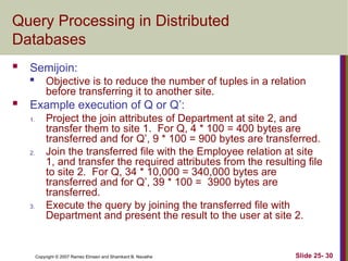 Slide 25- 30
Copyright © 2007 Ramez Elmasri and Shamkant B. Navathe
Query Processing in Distributed
Databases
 Semijoin:

Objective is to reduce the number of tuples in a relation
before transferring it to another site.
 Example execution of Q or Q’:
1. Project the join attributes of Department at site 2, and
transfer them to site 1. For Q, 4 * 100 = 400 bytes are
transferred and for Q’, 9 * 100 = 900 bytes are transferred.
2. Join the transferred file with the Employee relation at site
1, and transfer the required attributes from the resulting file
to site 2. For Q, 34 * 10,000 = 340,000 bytes are
transferred and for Q’, 39 * 100 = 3900 bytes are
transferred.
3. Execute the query by joining the transferred file with
Department and present the result to the user at site 2.
 