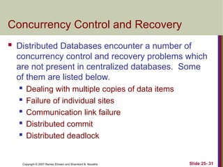 Slide 25- 31
Copyright © 2007 Ramez Elmasri and Shamkant B. Navathe
Concurrency Control and Recovery
 Distributed Databases encounter a number of
concurrency control and recovery problems which
are not present in centralized databases. Some
of them are listed below.
 Dealing with multiple copies of data items
 Failure of individual sites
 Communication link failure
 Distributed commit
 Distributed deadlock
 