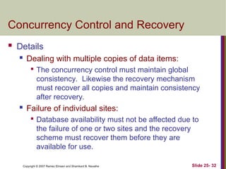 Slide 25- 32
Copyright © 2007 Ramez Elmasri and Shamkant B. Navathe
Concurrency Control and Recovery
 Details
 Dealing with multiple copies of data items:

The concurrency control must maintain global
consistency. Likewise the recovery mechanism
must recover all copies and maintain consistency
after recovery.
 Failure of individual sites:

Database availability must not be affected due to
the failure of one or two sites and the recovery
scheme must recover them before they are
available for use.
 