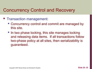 Slide 25- 35
Copyright © 2007 Ramez Elmasri and Shamkant B. Navathe
Concurrency Control and Recovery
 Transaction management:
 Concurrency control and commit are managed by
this site.
 In two phase locking, this site manages locking
and releasing data items. If all transactions follow
two-phase policy at all sites, then serializability is
guaranteed.
 
