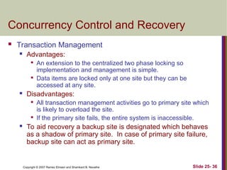 Slide 25- 36
Copyright © 2007 Ramez Elmasri and Shamkant B. Navathe
Concurrency Control and Recovery
 Transaction Management
 Advantages:

An extension to the centralized two phase locking so
implementation and management is simple.

Data items are locked only at one site but they can be
accessed at any site.
 Disadvantages:

All transaction management activities go to primary site which
is likely to overload the site.

If the primary site fails, the entire system is inaccessible.
 To aid recovery a backup site is designated which behaves
as a shadow of primary site. In case of primary site failure,
backup site can act as primary site.
 