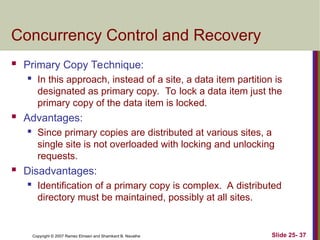 Slide 25- 37
Copyright © 2007 Ramez Elmasri and Shamkant B. Navathe
Concurrency Control and Recovery
 Primary Copy Technique:
 In this approach, instead of a site, a data item partition is
designated as primary copy. To lock a data item just the
primary copy of the data item is locked.
 Advantages:
 Since primary copies are distributed at various sites, a
single site is not overloaded with locking and unlocking
requests.
 Disadvantages:
 Identification of a primary copy is complex. A distributed
directory must be maintained, possibly at all sites.
 