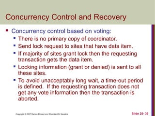 Slide 25- 39
Copyright © 2007 Ramez Elmasri and Shamkant B. Navathe
Concurrency Control and Recovery
 Concurrency control based on voting:
 There is no primary copy of coordinator.
 Send lock request to sites that have data item.
 If majority of sites grant lock then the requesting
transaction gets the data item.
 Locking information (grant or denied) is sent to all
these sites.
 To avoid unacceptably long wait, a time-out period
is defined. If the requesting transaction does not
get any vote information then the transaction is
aborted.
 