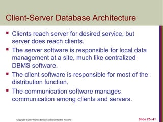 Slide 25- 41
Copyright © 2007 Ramez Elmasri and Shamkant B. Navathe
Client-Server Database Architecture
 Clients reach server for desired service, but
server does reach clients.
 The server software is responsible for local data
management at a site, much like centralized
DBMS software.
 The client software is responsible for most of the
distribution function.
 The communication software manages
communication among clients and servers.
 