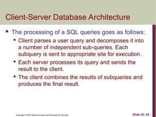 Slide 25- 42
Copyright © 2007 Ramez Elmasri and Shamkant B. Navathe
Client-Server Database Architecture
 The processing of a SQL queries goes as follows:
 Client parses a user query and decomposes it into
a number of independent sub-queries. Each
subquery is sent to appropriate site for execution.
 Each server processes its query and sends the
result to the client.
 The client combines the results of subqueries and
produces the final result.
 