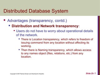 Slide 25- 7
Copyright © 2007 Ramez Elmasri and Shamkant B. Navathe
Distributed Database System
 Advantages (transparency, contd.)
 Distribution and Network transparency:

Users do not have to worry about operational details
of the network.
 There is Location transparency, which refers to freedom of
issuing command from any location without affecting its
working.
 Then there is Naming transparency, which allows access
to any names object (files, relations, etc.) from any
location.
 