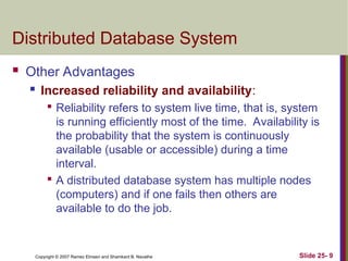 Slide 25- 9
Copyright © 2007 Ramez Elmasri and Shamkant B. Navathe
Distributed Database System
 Other Advantages
 Increased reliability and availability:

Reliability refers to system live time, that is, system
is running efficiently most of the time. Availability is
the probability that the system is continuously
available (usable or accessible) during a time
interval.

A distributed database system has multiple nodes
(computers) and if one fails then others are
available to do the job.
 