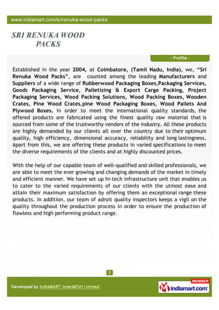 - Profile -

Established in the year 2004, at Coimbatore, (Tamil Nadu, India), we, “Sri
Renuka Wood Packs”, are counted among the leading Manufacturers and
Suppliers of a wide range of Rubberwood Packaging Boxes,Packaging Services,
Goods Packaging Service, Palletizing & Export Cargo Packing, Project
Packaging Services, Wood Packing Solutions, Wood Packing Boxes, Wooden
Crates, Pine Wood Crates,pine Wood Packaging Boxes, Wood Pallets And
Plywood Boxes. In order to meet the international quality standards, the
offered products are fabricated using the finest quality raw material that is
sourced from some of the trustworthy vendors of the industry. All these products
are highly demanded by our clients all over the country due to their optimum
quality, high efficiency, dimensional accuracy, reliability and long lastingness.
Apart from this, we are offering these products in varied specifications to meet
the diverse requirements of the clients and at highly discounted prices.

With the help of our capable team of well-qualified and skilled professionals, we
are able to meet the ever growing and changing demands of the market in timely
and efficient manner. We have set up hi-tech infrastructure unit that enables us
to cater to the varied requirements of our clients with the utmost ease and
attain their maximum satisfaction by offering them an exceptional range these
products. In addition, our team of adroit quality inspectors keeps a vigil on the
quality throughout the production process in order to ensure the production of
flawless and high performing product range.
 