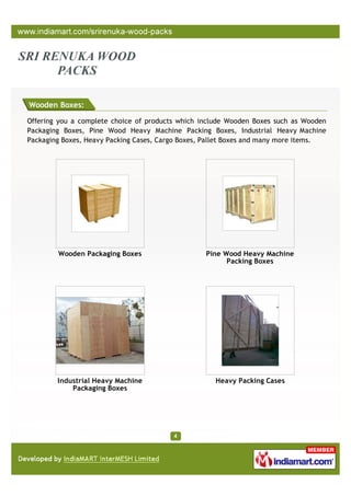 Wooden Boxes:

Offering you a complete choice of products which include Wooden Boxes such as Wooden
Packaging Boxes, Pine Wood Heavy Machine Packing Boxes, Industrial Heavy Machine
Packaging Boxes, Heavy Packing Cases, Cargo Boxes, Pallet Boxes and many more items.




        Wooden Packaging Boxes                    Pine Wood Heavy Machine
                                                        Packing Boxes




        Industrial Heavy Machine                    Heavy Packing Cases
            Packaging Boxes
 